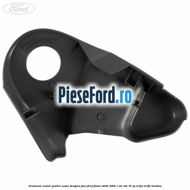 Ornament maner pozitie scaun dreapta fata Ford Fiesta 2005-2008 1.25 16V 70 cp M7JA, M7JB benzina