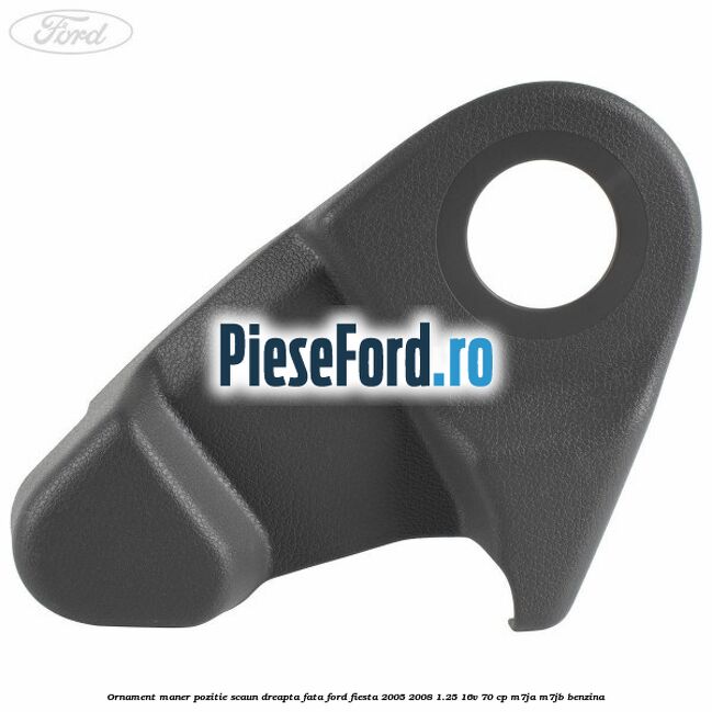 Ornament maner pozitie scaun dreapta fata Ford Fiesta 2005-2008 1.25 16V 70 cp M7JA, M7JB benzina