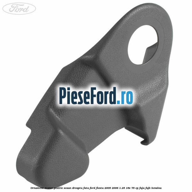 Ornament maner pozitie scaun dreapta fata Ford Fiesta 2005-2008 1.25 16V 75 cp FUJA, FUJB benzina