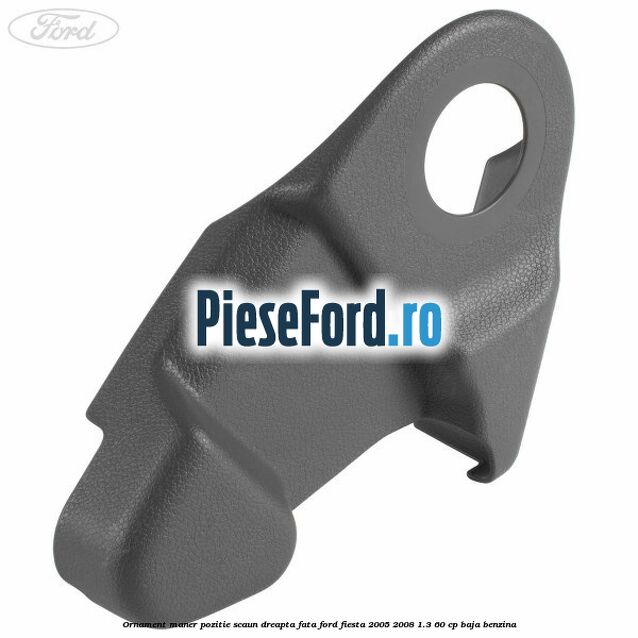 Ornament maner pozitie scaun dreapta fata Ford Fiesta 2005-2008 1.3 60 cp BAJA benzina