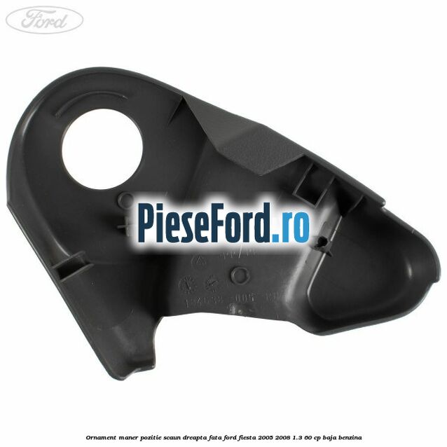 Ornament maner pozitie scaun dreapta fata Ford Fiesta 2005-2008 1.3 60 cp BAJA benzina