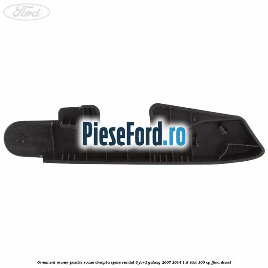 Ornament maner pozitie scaun dreapta spate randul 3 Ford Galaxy 2007-2014 1.8 TDCi 100 cp Ornament maner pozitie scaun dreapta spate randul 3 Ford Galaxy 2007-2014 1.8 TDCi 100 cp FFWA diesel