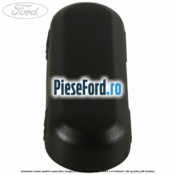 Ornament maner pozitie scaun fata stanga Ford Grand C-Max 2011-2015 1.6 EcoBoost 182 cp JTDA, JTDB benzina