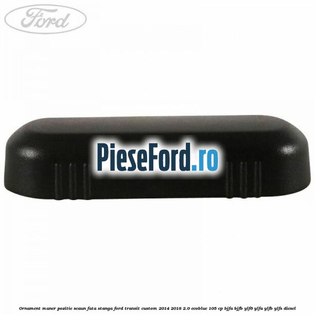 Ornament maner pozitie scaun fata stanga Ford Transit Custom 2014-2018 2.0 EcoBlue 105 cp BJFA, BJFB, YLF6, YLFA, YLFB, YLFS diesel