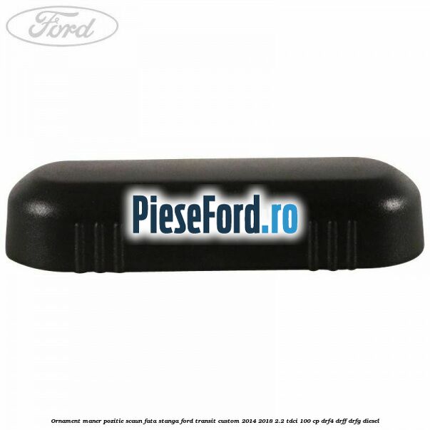 Ornament maner pozitie scaun fata stanga Ford Transit Custom 2014-2018 2.2 TDCi 100 cp DRF4, DRFF, DRFG diesel
