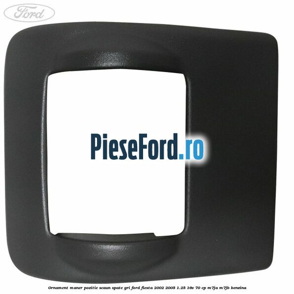 Ornament maner pozitie scaun spate gri Ford Fiesta 2002-2005 1.25 16V 70 cp M7JA, M7JB benzina
