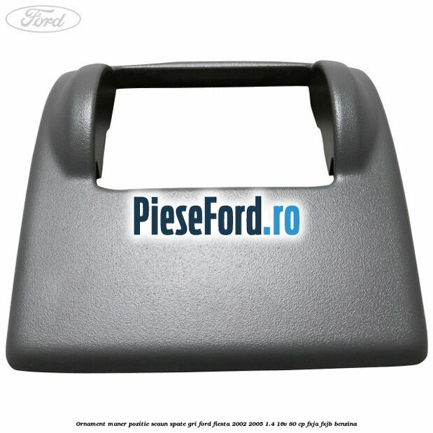 Ornament maner pozitie scaun spate gri Ford Fiesta 2002-2005 1.4 16V 80 cp Ornament maner pozitie scaun spate gri Ford Fiesta 2002-2005 1.4 16V 80 cp FXJA, FXJB benzina