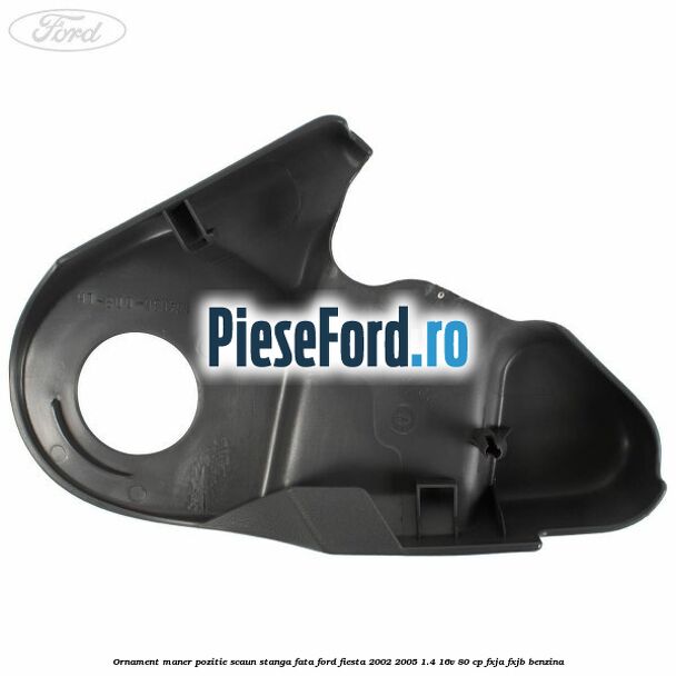 Ornament maner pozitie scaun stanga fata Ford Fiesta 2002-2005 1.4 16V 80 cp Ornament maner pozitie scaun stanga fata Ford Fiesta 2002-2005 1.4 16V 80 cp FXJA, FXJB benzina