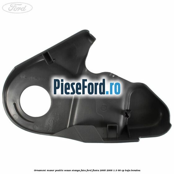 Ornament maner pozitie scaun stanga fata Ford Fiesta 2005-2008 1.3 60 cp BAJA benzina