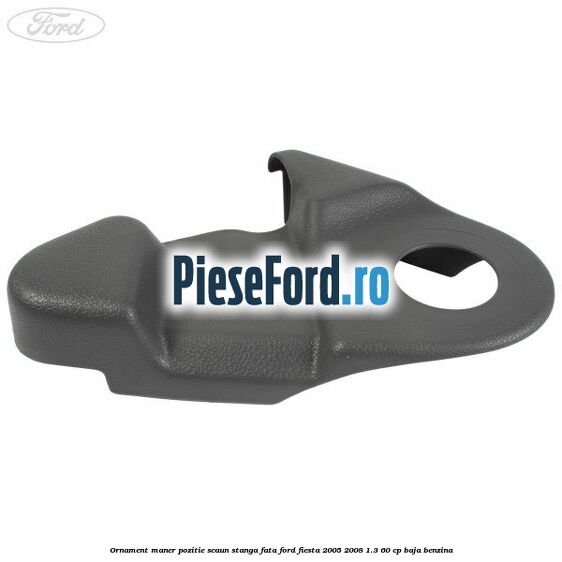 Ornament maner pozitie scaun stanga fata Ford Fiesta 2005-2008 1.3 60 cp BAJA benzina