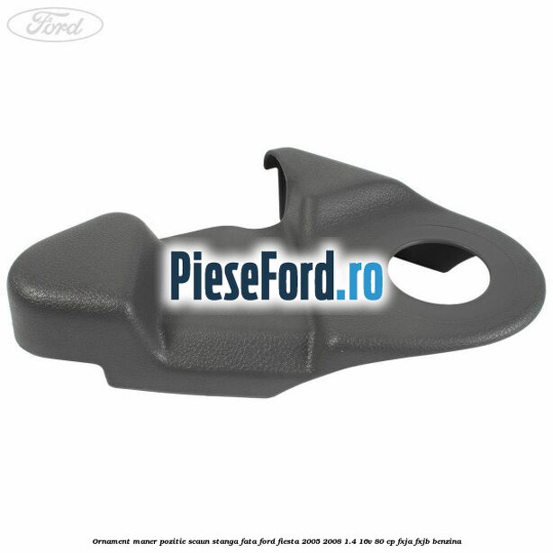 Ornament maner pozitie scaun stanga fata Ford Fiesta 2005-2008 1.4 16V 80 cp FXJA, FXJB benzina