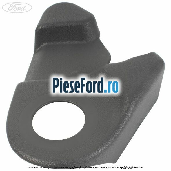 Ornament maner pozitie scaun stanga fata Ford Fiesta 2005-2008 1.6 16V 100 cp FYJA, FYJB benzina
