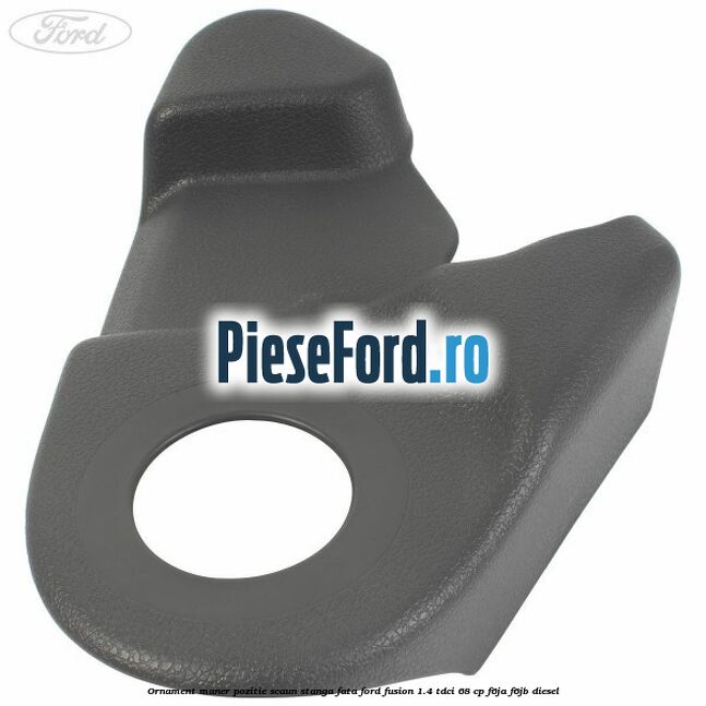 Ornament maner pozitie scaun stanga fata Ford Fusion 1.4 TDCi 68 cp Ornament maner pozitie scaun stanga fata Ford Fusion 1.4 TDCi 68 cp F6JA, F6JB diesel
