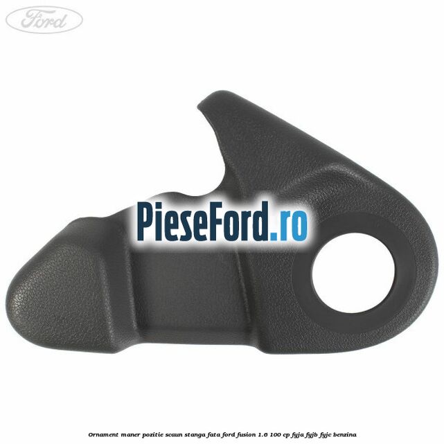 Ornament maner pozitie scaun stanga fata Ford Fusion 1.6 100 cp FYJA, FYJB, FYJC benzina