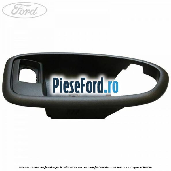 Ornament maner usa fata dreapta interior an 02/2007-09/2010 Ford Mondeo 2008-2014 2.5 220 cp Ornament maner usa fata dreapta interior an 02/2007-09/2010 Ford Mondeo 2008-2014 2.5 220 cp HUBA benzina