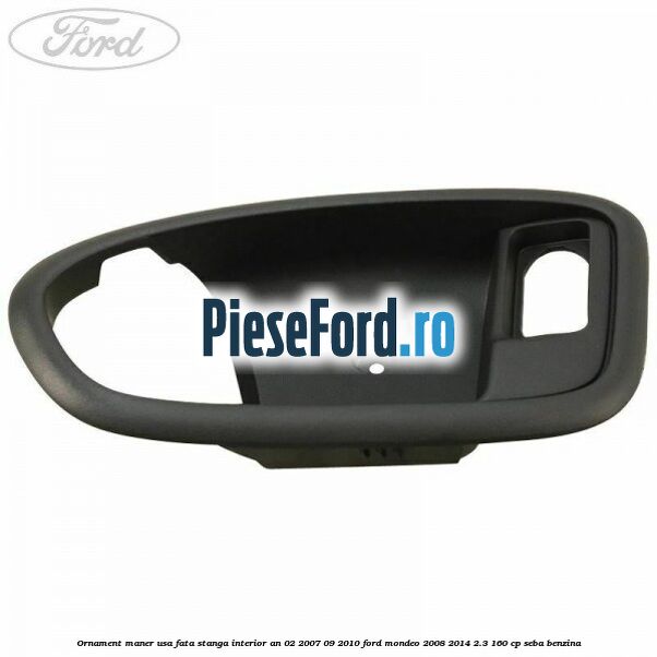 Ornament maner usa fata stanga interior an 02/2007-09/2010 Ford Mondeo 2008-2014 2.3 160 cp SEBA benzina