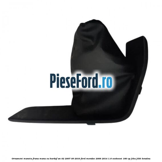 Ornament maneta frana mana cu burduf an 02/2007-09/2010 Ford Mondeo 2008-2014 1.6 EcoBoost 160 cp JTBA, JTBB benzina