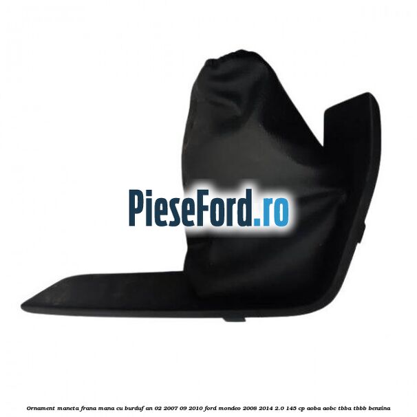 Ornament maneta frana mana cu burduf an 02/2007-09/2010 Ford Mondeo 2008-2014 2.0 145 cp AOBA, AOBC, TBBA, TBBB benzina