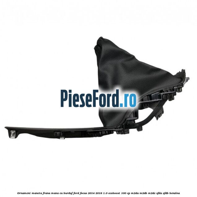 Ornament maneta frana mana cu burduf Ford Focus 2014-2018 1.0 EcoBoost 100 cp Ornament maneta frana mana cu burduf Ford Focus 2014-2018 1.0 EcoBoost 100 cp M2DA, M2DB, M2DC, SFDA, SFDB benzina