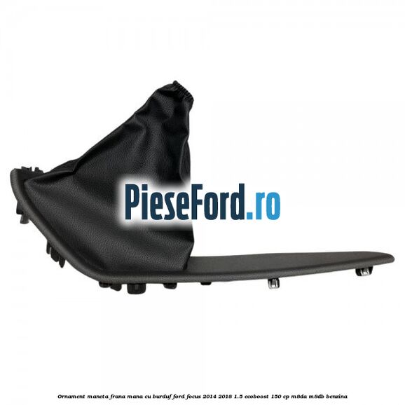 Ornament maneta frana mana cu burduf Ford Focus 2014-2018 1.5 EcoBoost 150 cp M8DA, M8DB benzina