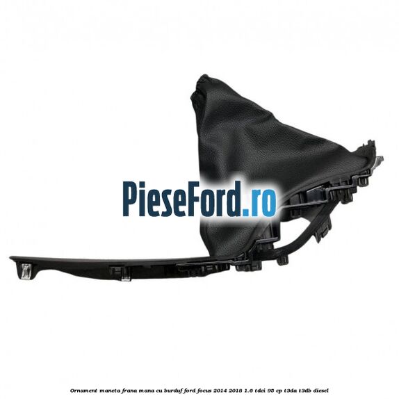 Ornament maneta frana mana cu burduf Ford Focus 2014-2018 1.6 TDCi 95 cp Ornament maneta frana mana cu burduf Ford Focus 2014-2018 1.6 TDCi 95 cp T3DA, T3DB diesel