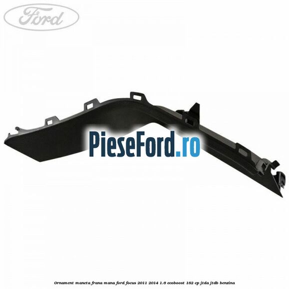Ornament maneta frana mana Ford Focus 2011-2014 1.6 EcoBoost 182 cp JTDA, JTDB benzina