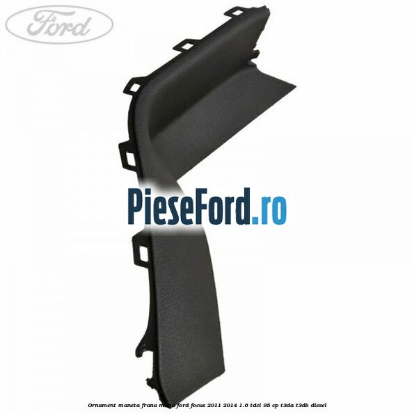 Ornament maneta frana mana Ford Focus 2011-2014 1.6 TDCi 95 cp Ornament maneta frana mana Ford Focus 2011-2014 1.6 TDCi 95 cp T3DA, T3DB diesel