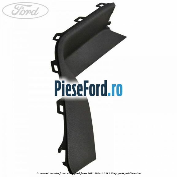 Ornament maneta frana mana Ford Focus 2011-2014 1.6 Ti 125 cp Ornament maneta frana mana Ford Focus 2011-2014 1.6 Ti 125 cp PNDA, PNDD benzina