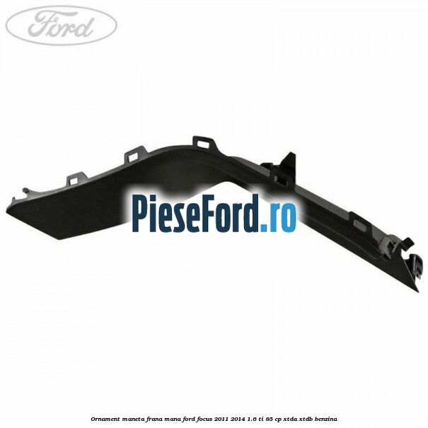 Ornament maneta frana mana Ford Focus 2011-2014 1.6 Ti 85 cp XTDA, XTDB benzina