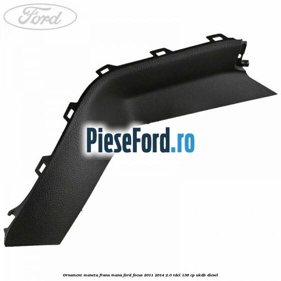 Ornament maneta frana mana Ford Focus 2011-2014 2.0 TDCi 136 cp UKDB diesel