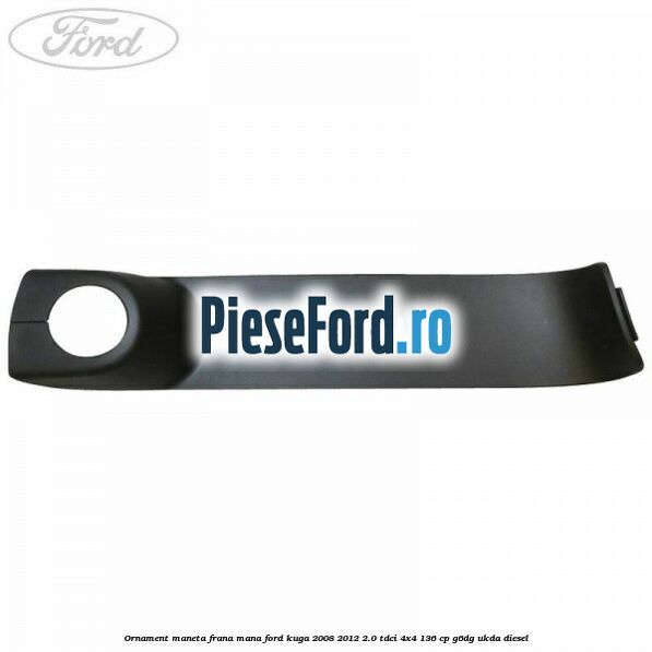 Ornament maneta frana mana Ford Kuga 2008-2012 2.0 TDCi 4x4 136 cp G6DG, UKDA diesel