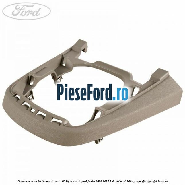 Ornament maneta timonerie seria 50 light earth Ford Fiesta 2013-2017 1.0 EcoBoost 100 cp Ornament maneta timonerie seria 50 light earth Ford Fiesta 2013-2017 1.0 EcoBoost 100 cp SFJA, SFJB, SFJC, SFJD benzina