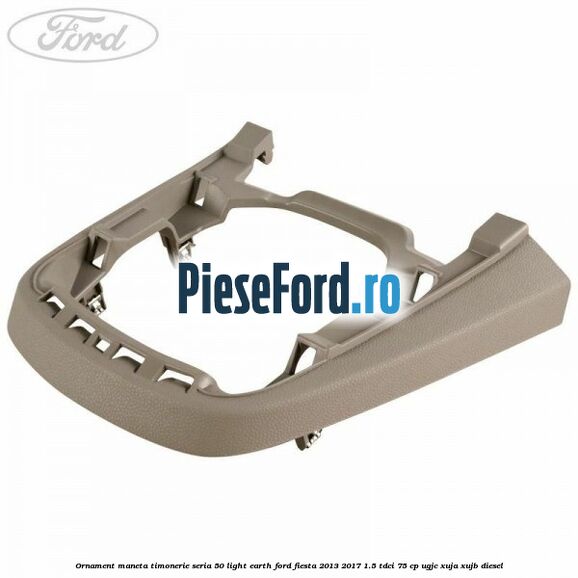 Ornament maneta timonerie seria 50 light earth Ford Fiesta 2013-2017 1.5 TDCi 75 cp UGJC, XUJA, XUJB diesel