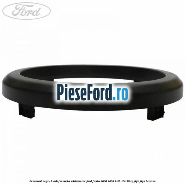 Ornament negru burduf maneta schimbator Ford Fiesta 2005-2008 1.25 16V 75 cp FUJA, FUJB benzina