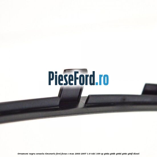 Ornament negru consola timonerie Ford Focus C-Max 2003-2007 1.6 TDCi 109 cp G8DA, G8DB, G8DD, G8DE, G8DF diesel
