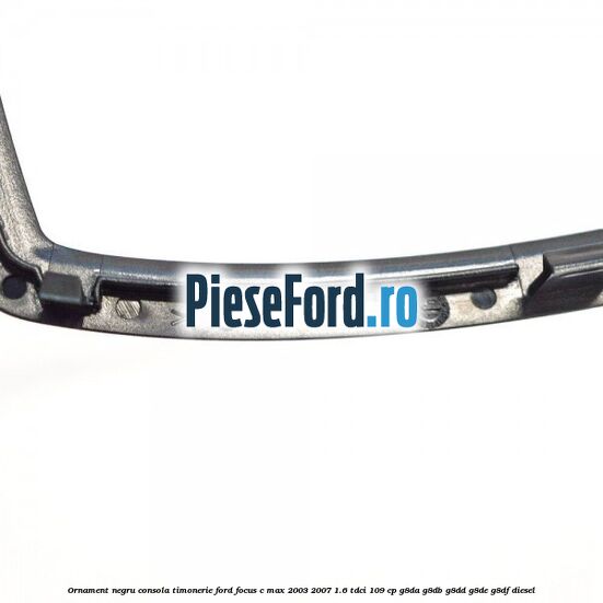 Ornament negru consola timonerie Ford Focus C-Max 2003-2007 1.6 TDCi 109 cp G8DA, G8DB, G8DD, G8DE, G8DF diesel