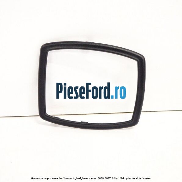 Ornament negru consola timonerie Ford Focus C-Max 2003-2007 1.6 Ti 115 cp HXDA, SIDA benzina