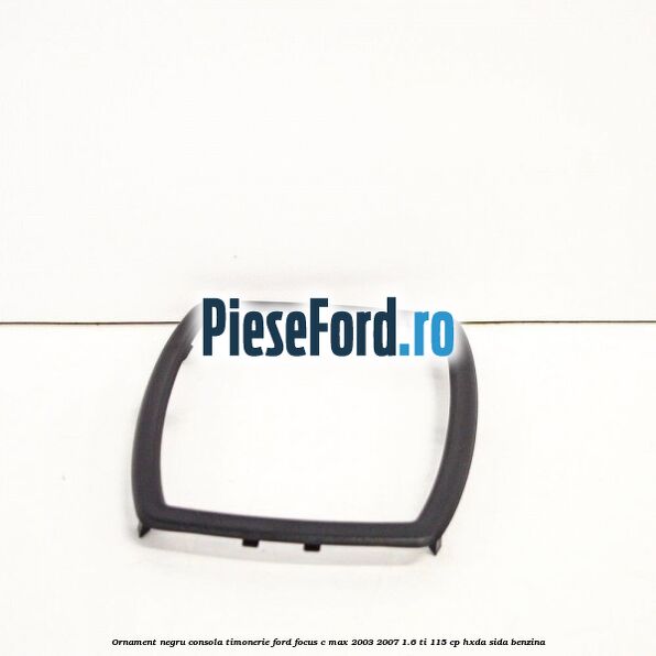 Ornament negru consola timonerie Ford Focus C-Max 2003-2007 1.6 Ti 115 cp HXDA, SIDA benzina