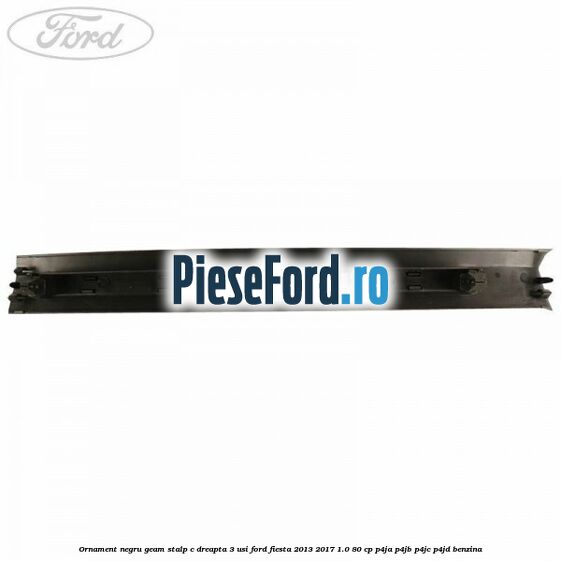 Ornament negru geam stalp C dreapta 3 usi Ford Fiesta 2013-2017 1.0 80 cp P4JA, P4JB, P4JC, P4JD benzina