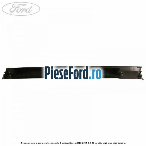 Ornament negru geam stalp C dreapta 3 usi Ford Fiesta 2013-2017 1.0 80 cp P4JA, P4JB, P4JC, P4JD benzina