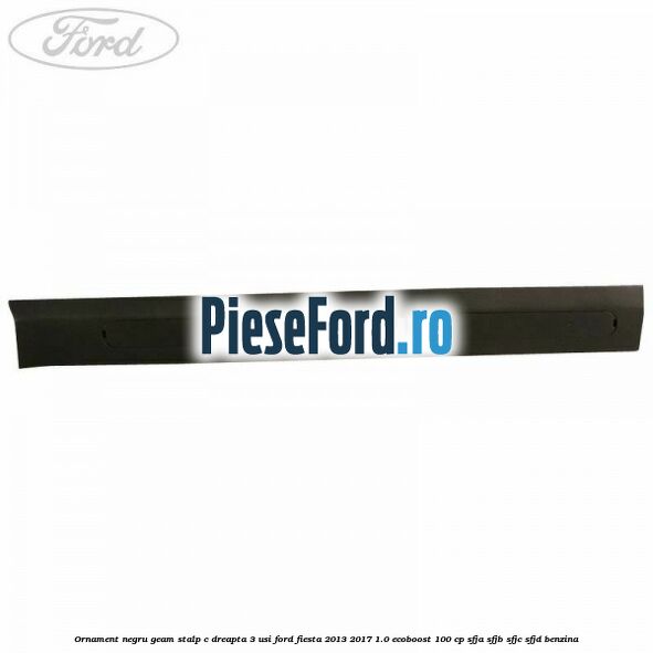 Ornament negru geam stalp C dreapta 3 usi Ford Fiesta 2013-2017 1.0 EcoBoost 100 cp SFJA, SFJB, SFJC, SFJD benzina