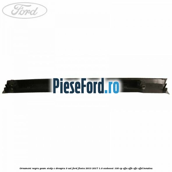 Ornament negru geam stalp C dreapta 3 usi Ford Fiesta 2013-2017 1.0 EcoBoost 100 cp SFJA, SFJB, SFJC, SFJD benzina