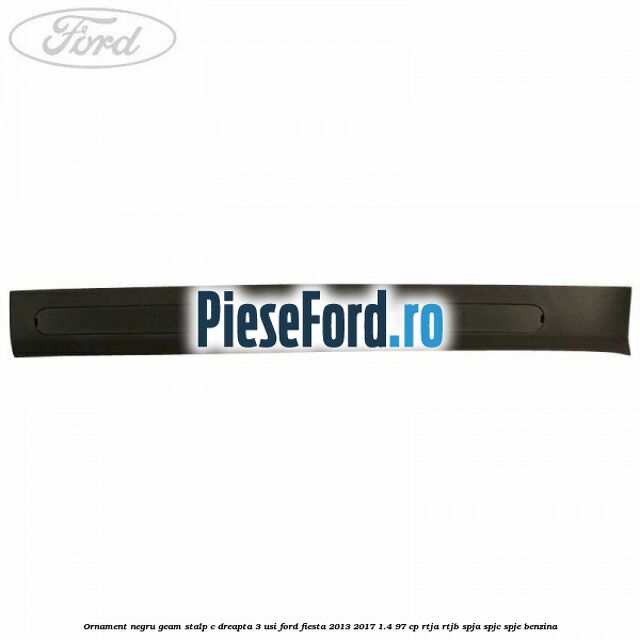 Ornament negru geam stalp C dreapta 3 usi Ford Fiesta 2013-2017 1.4 97 cp RTJA, RTJB, SPJA, SPJC, SPJE benzina