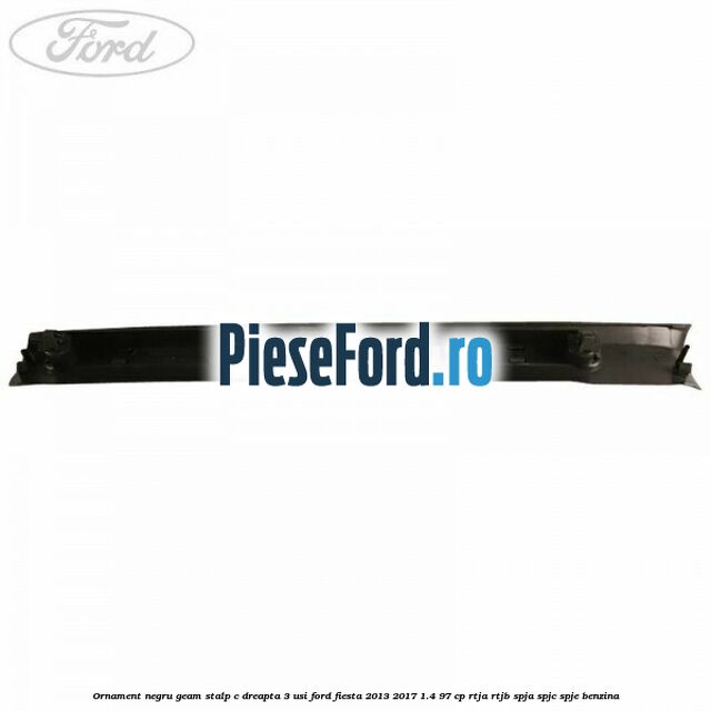 Ornament negru geam stalp C dreapta 3 usi Ford Fiesta 2013-2017 1.4 97 cp RTJA, RTJB, SPJA, SPJC, SPJE benzina