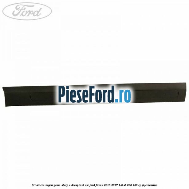 Ornament negru geam stalp C dreapta 3 usi Ford Fiesta 2013-2017 1.6 ST 200 200 cp JTJC benzina