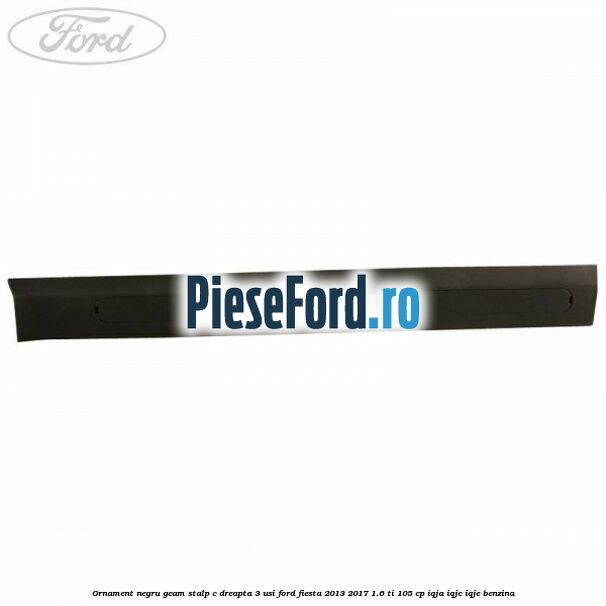 Ornament negru geam stalp C dreapta 3 usi Ford Fiesta 2013-2017 1.6 Ti 105 cp IQJA, IQJC, IQJE benzina