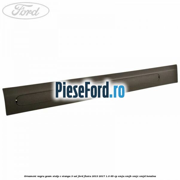 Ornament negru geam stalp C stanga 3 usi Ford Fiesta 2013-2017 1.0 65 cp XMJA, XMJB, XMJC, XMJD benzina