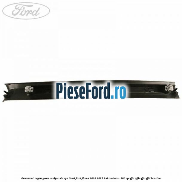 Ornament negru geam stalp C stanga 3 usi Ford Fiesta 2013-2017 1.0 EcoBoost 100 cp SFJA, SFJB, SFJC, SFJD benzina