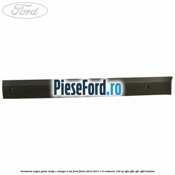Ornament negru geam stalp C stanga 3 usi Ford Fiesta 2013-2017 1.0 EcoBoost 100 cp SFJA, SFJB, SFJC, SFJD benzina