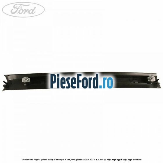 Ornament negru geam stalp C stanga 3 usi Ford Fiesta 2013-2017 1.4 97 cp RTJA, RTJB, SPJA, SPJC, SPJE benzina